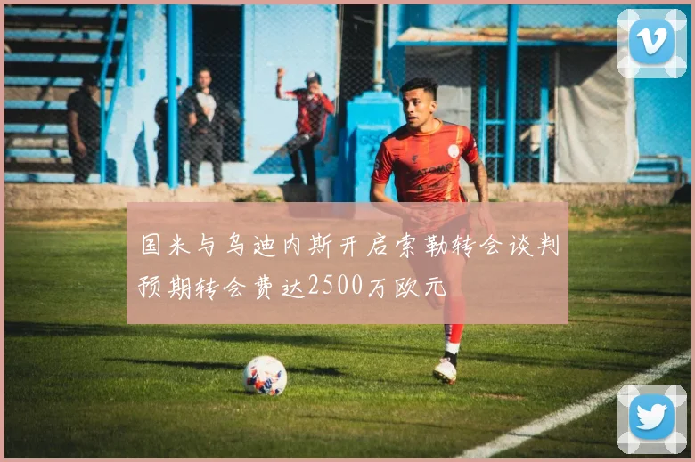 国米与乌迪内斯开启索勒转会谈判预期转会费达2500万欧元