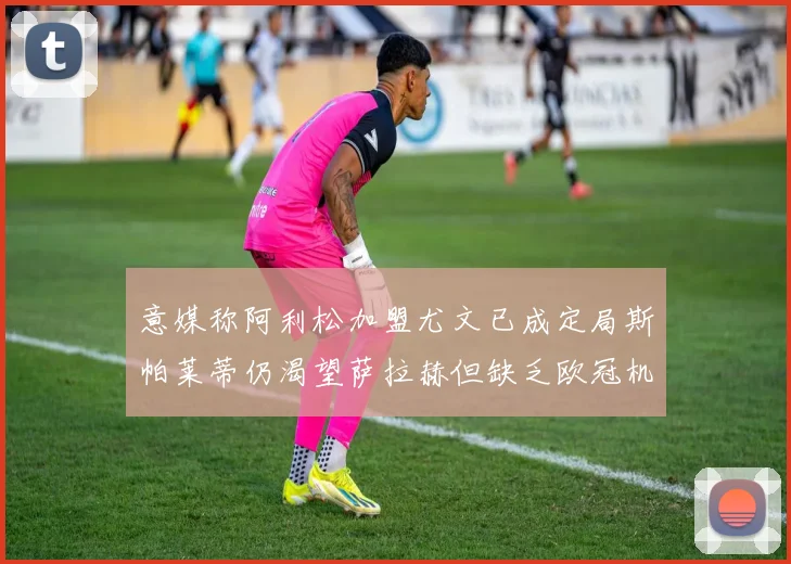 意媒称阿利松加盟尤文已成定局斯帕莱蒂仍渴望萨拉赫但缺乏欧冠机会