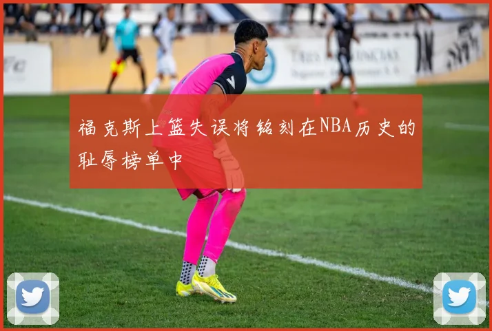 福克斯上篮失误将铭刻在NBA历史的耻辱榜单中
