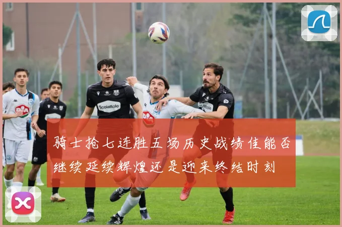 骑士抢七连胜五场历史战绩佳能否继续延续辉煌还是迎来终结时刻