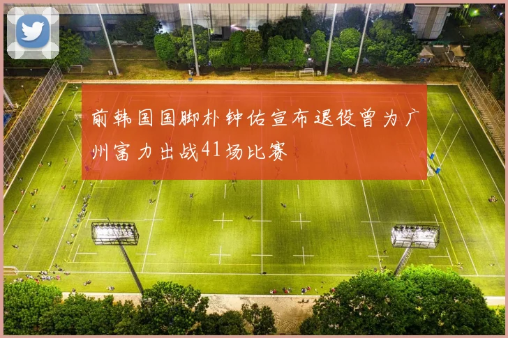 前韩国国脚朴钟佑宣布退役曾为广州富力出战41场比赛