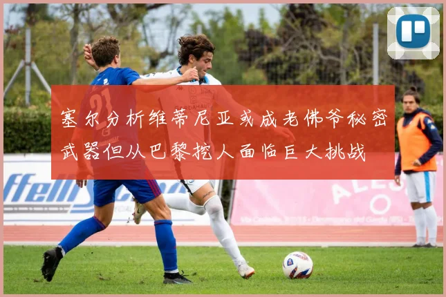 塞尔分析维蒂尼亚或成老佛爷秘密武器但从巴黎挖人面临巨大挑战