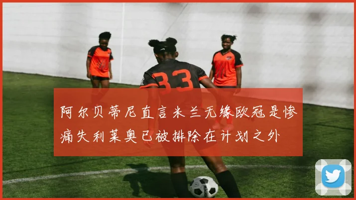 阿尔贝蒂尼直言米兰无缘欧冠是惨痛失利莱奥已被排除在计划之外