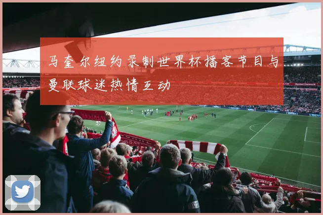 马奎尔纽约录制世界杯播客节目与曼联球迷热情互动