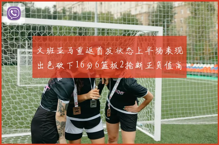 文班亚马重返首发状态上半场表现出色砍下16分6篮板2抢断正负值高达21