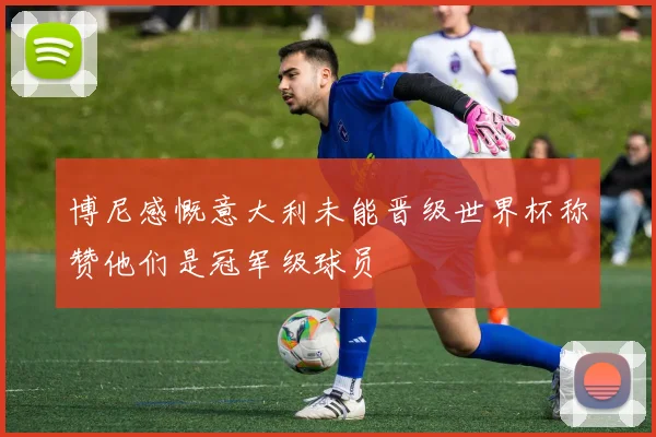 博尼感慨意大利未能晋级世界杯称赞他们是冠军级球员