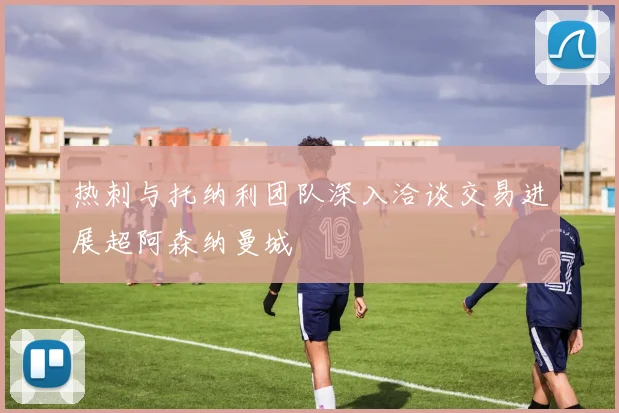热刺与托纳利团队深入洽谈交易进展超阿森纳曼城