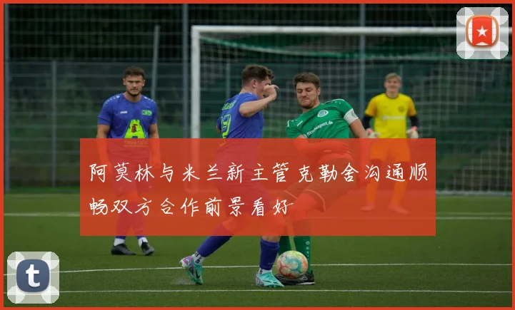 阿莫林与米兰新主管克勒舍沟通顺畅双方合作前景看好