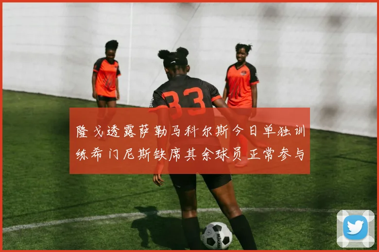隆戈透露萨勒马科尔斯今日单独训练希门尼斯缺席其余球员正常参与训练