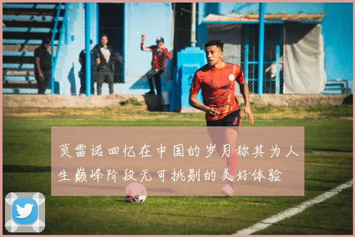 莫雷诺回忆在中国的岁月称其为人生巅峰阶段无可挑剔的美好体验
