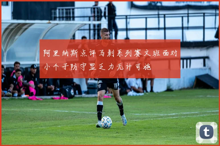 阿里纳斯点评马刺系列赛文班面对小个子防守显乏力无计可施