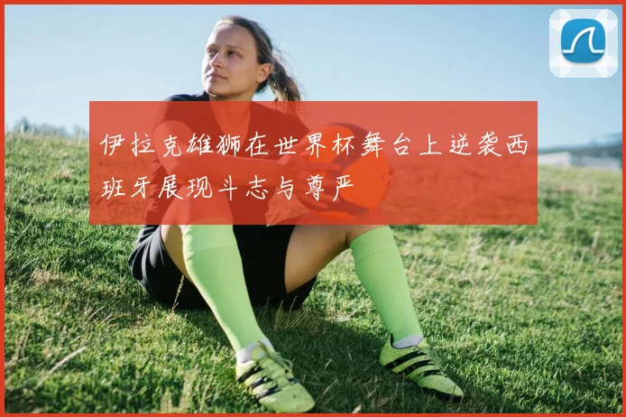 伊拉克雄狮在世界杯舞台上逆袭西班牙展现斗志与尊严