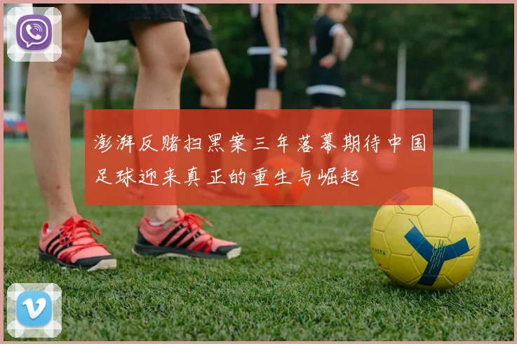 澎湃反赌扫黑案三年落幕期待中国足球迎来真正的重生与崛起