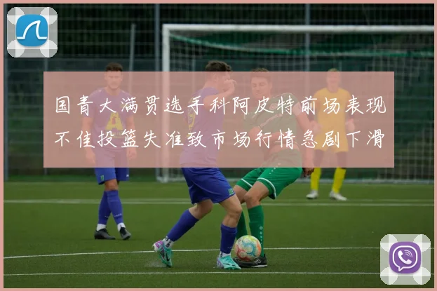 国青大满贯选手科阿皮特前场表现不佳投篮失准致市场行情急剧下滑