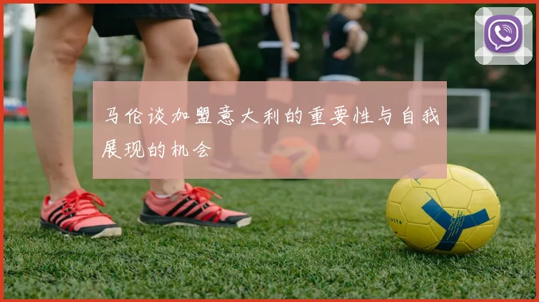 马伦谈加盟意大利的重要性与自我展现的机会