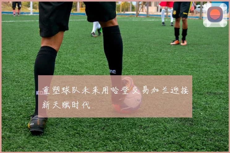 重塑球队未来用哈登交易加兰迎接新天赋时代