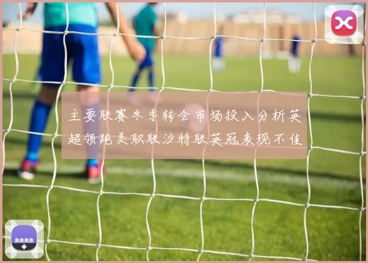 主要联赛冬季转会市场投入分析英超领跑美职联沙特联英冠表现不佳