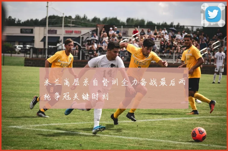 米兰高层亲自督训全力备战最后两轮争冠关键时刻