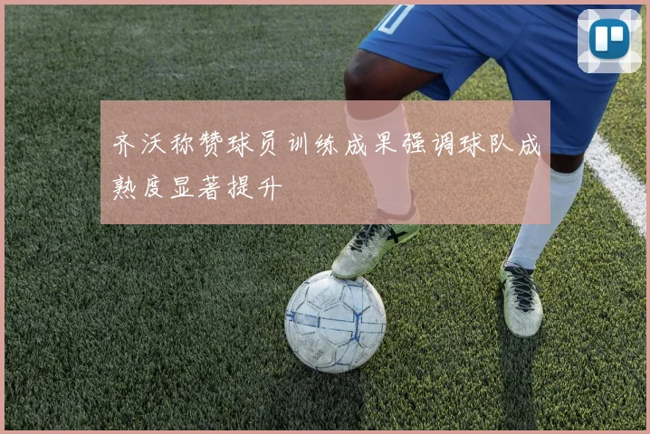 齐沃称赞球员训练成果强调球队成熟度显著提升