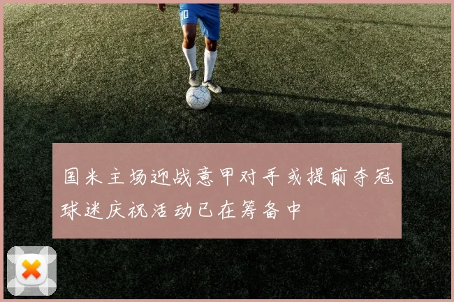 国米主场迎战意甲对手或提前夺冠球迷庆祝活动已在筹备中