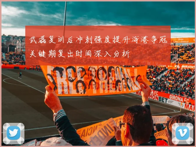 武磊复训后冲刺强度提升海港争冠关键期复出时间深入分析