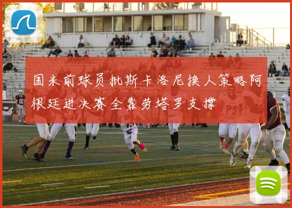 国米前球员批斯卡洛尼换人策略阿根廷进决赛全靠劳塔罗支撑