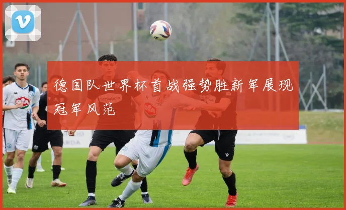 德国队世界杯首战强势胜新军展现冠军风范