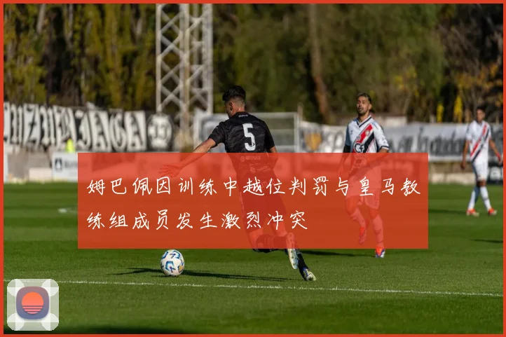 姆巴佩因训练中越位判罚与皇马教练组成员发生激烈冲突