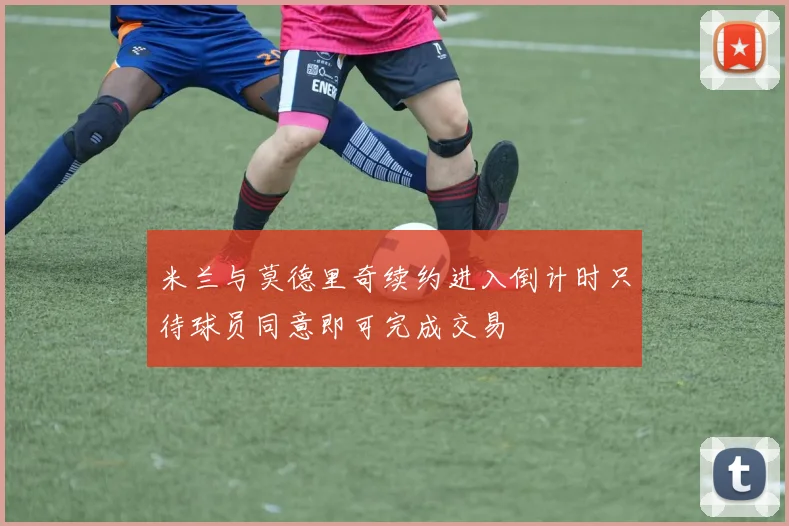 米兰与莫德里奇续约进入倒计时只待球员同意即可完成交易