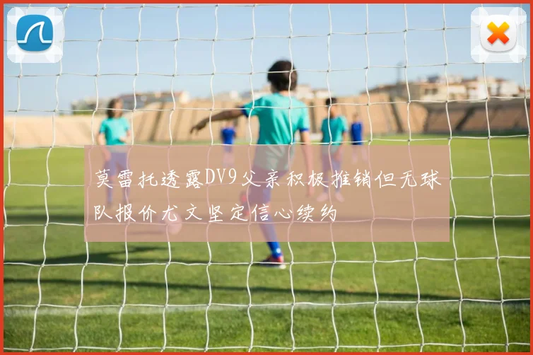 莫雷托透露DV9父亲积极推销但无球队报价尤文坚定信心续约