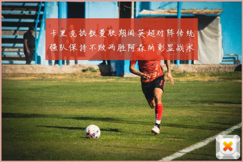 卡里克执教曼联期间英超对阵传统强队保持不败两胜阿森纳彰显战术智慧