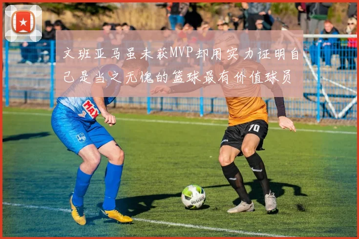 文班亚马虽未获MVP却用实力证明自己是当之无愧的篮球最有价值球员